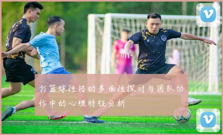 打篮球性格的多面性探讨与团队协作中的心理特征分析
